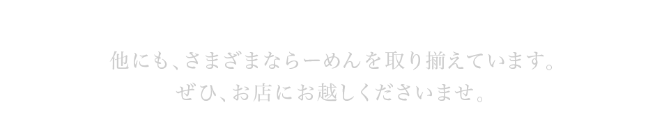 他にも、さまざまならーめんを取り揃えています。ぜひ、お店にお越しくださいませ。